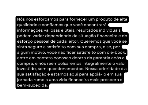 Nós nos esforçamos para fornecer um produto de alta qualidade e confiamos que você encontrará informações valiosas e úteis resultados individuais podem variar dependendo da situação financeira e do esforço pessoal de cada leitor Queremos que você se sinta seguro e satisfeito com sua compra e se por algum motivo você não ficar satisfeito com o e book entre em contato conosco dentro da garantia após a compra e nós reembolsaremos integralmente o valor investido sem questionamentos Nossa prioridade é a sua satisfação e estamos aqui para apoiá lo em sua jornada rumo a uma vida financeira mais próspera e bem sucedida